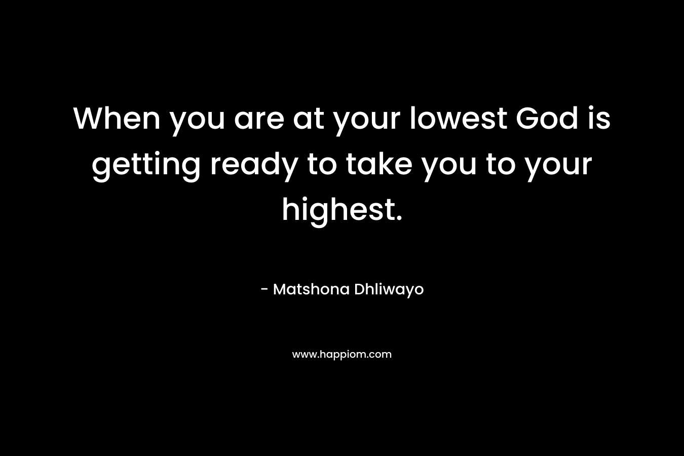 When you are at your lowest God is getting ready to take you to your highest. – Matshona Dhliwayo