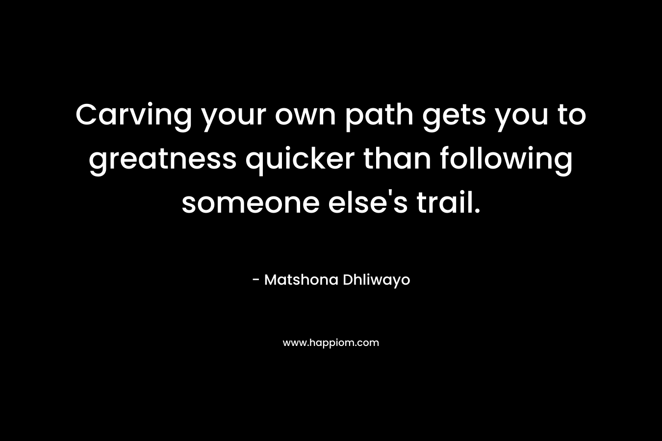Carving your own path gets you to greatness quicker than following someone else’s trail. – Matshona Dhliwayo