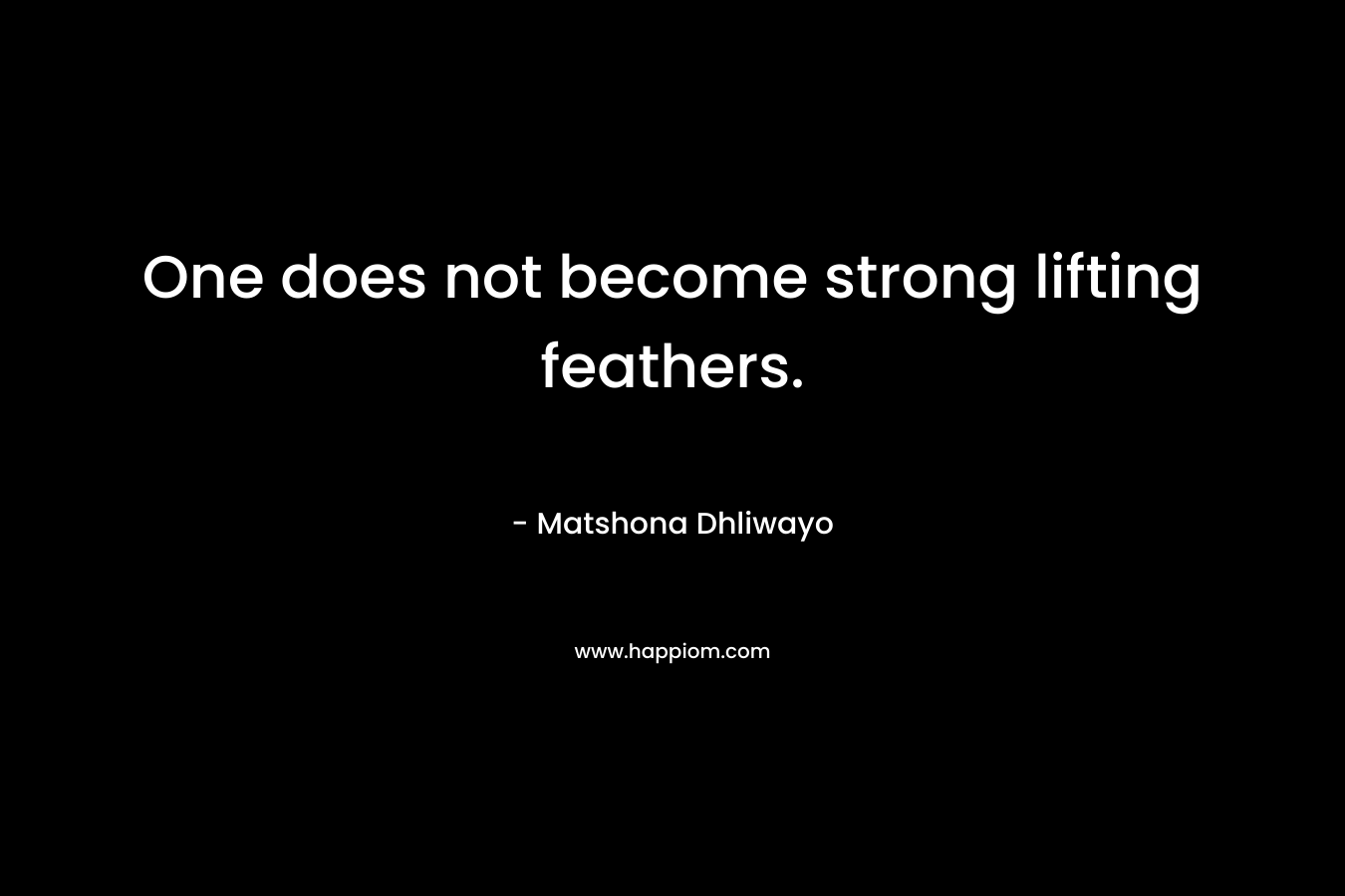 One does not become strong lifting feathers. – Matshona Dhliwayo