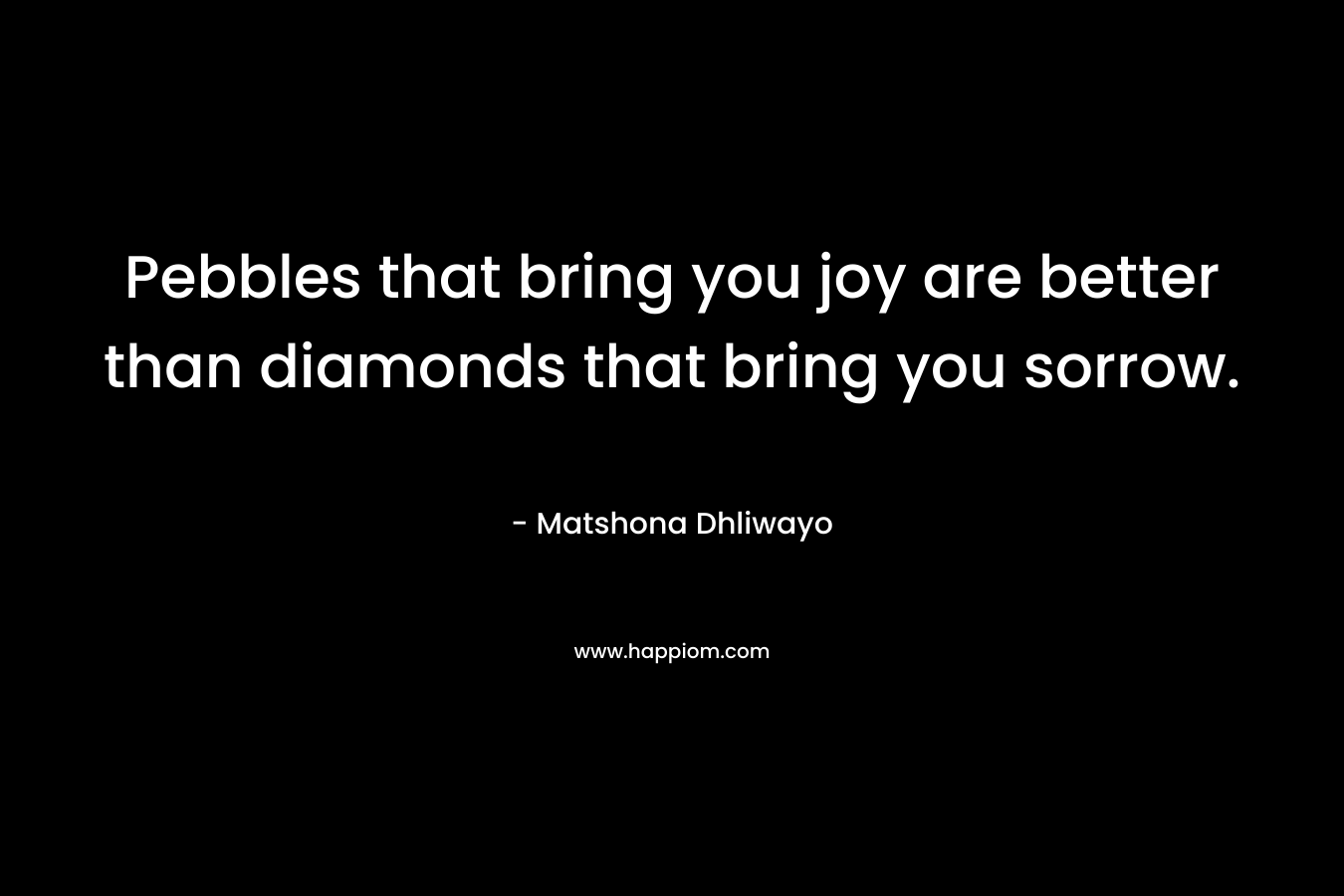 Pebbles that bring you joy are better than diamonds that bring you sorrow. – Matshona Dhliwayo