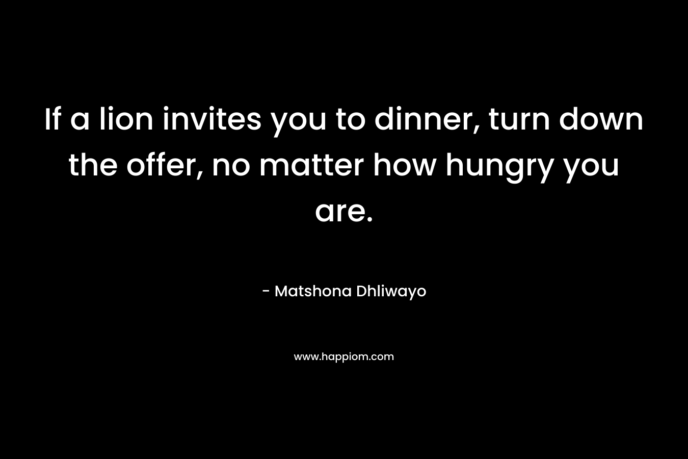 If a lion invites you to dinner, turn down the offer, no matter how hungry you are. – Matshona Dhliwayo