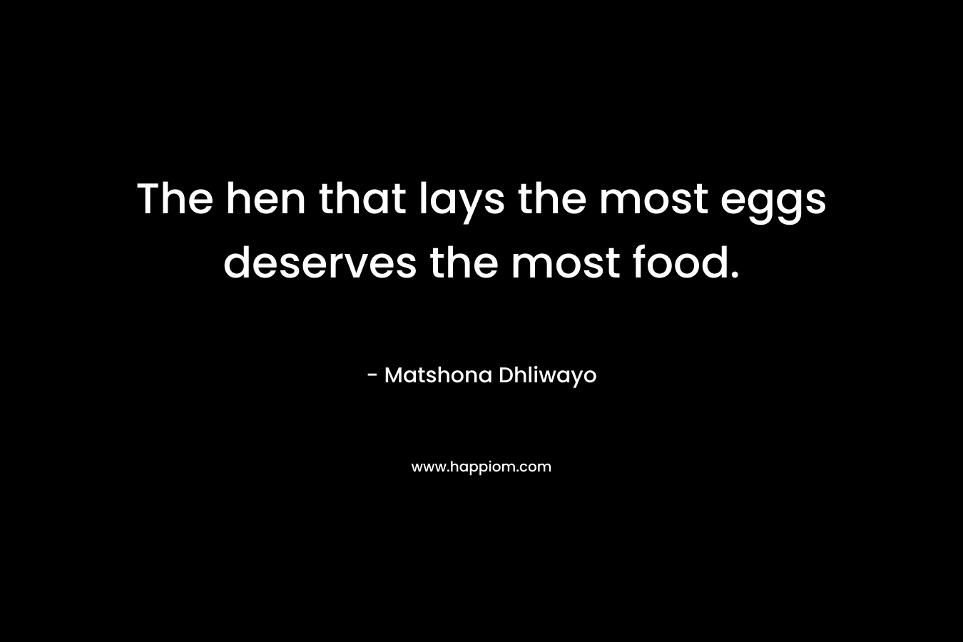 The hen that lays the most eggs deserves the most food. – Matshona Dhliwayo
