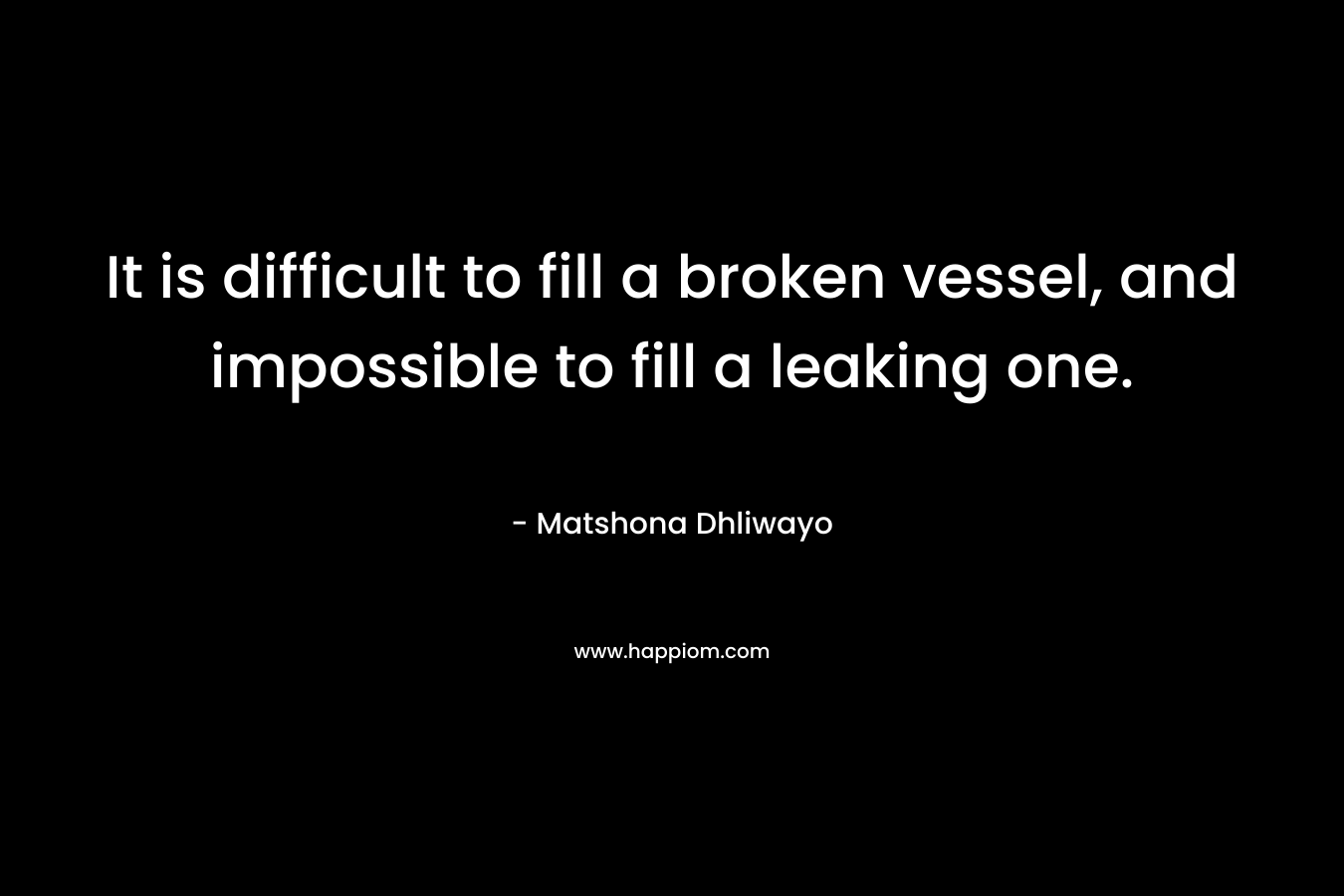 It is difficult to fill a broken vessel, and impossible to fill a leaking one. – Matshona Dhliwayo