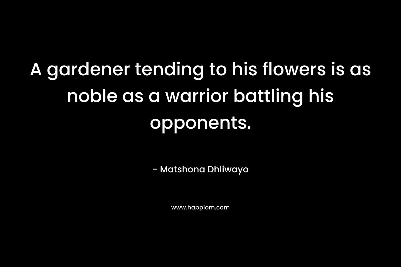 A gardener tending to his flowers is as noble as a warrior battling his opponents. – Matshona Dhliwayo