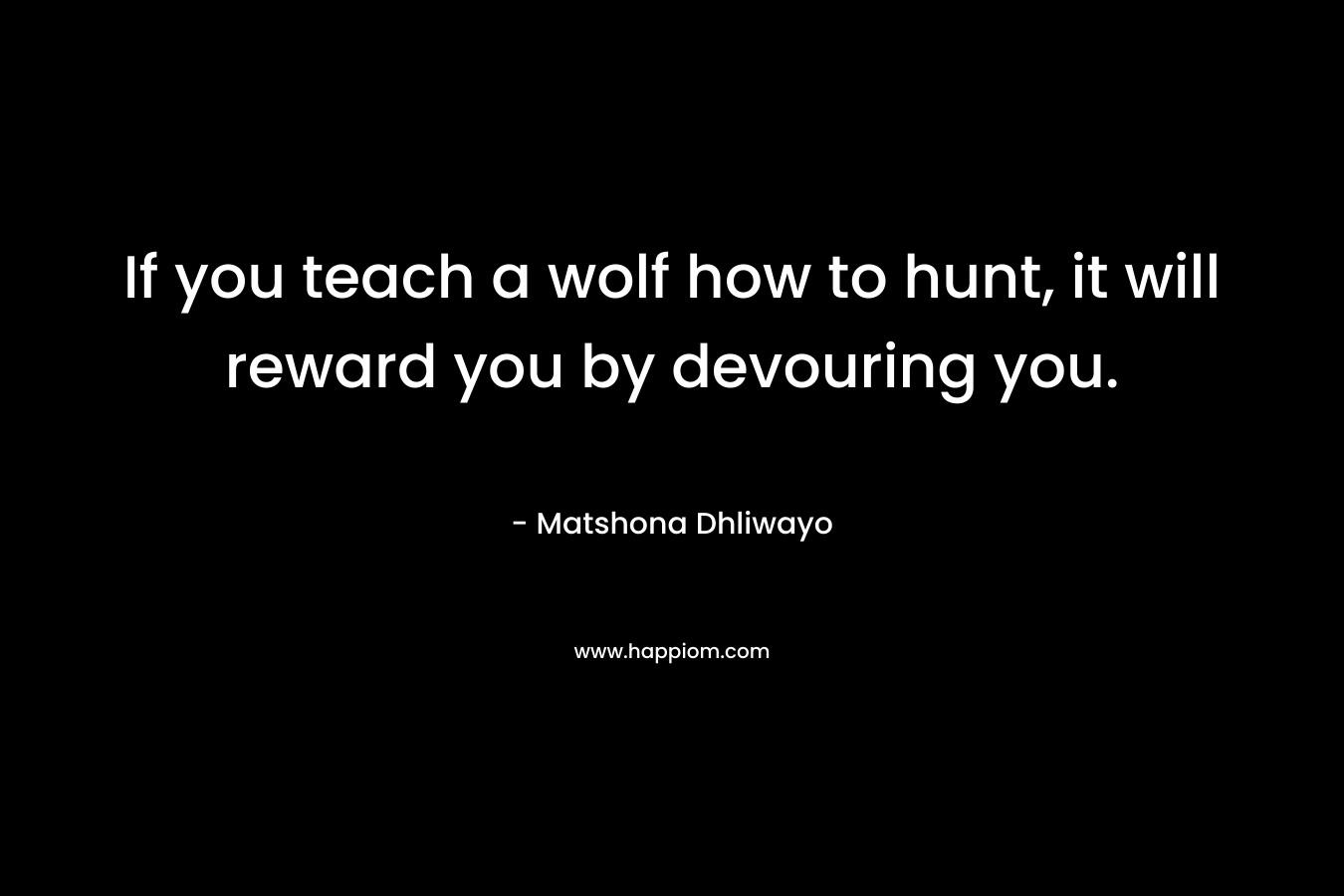 If you teach a wolf how to hunt, it will reward you by devouring you. – Matshona Dhliwayo