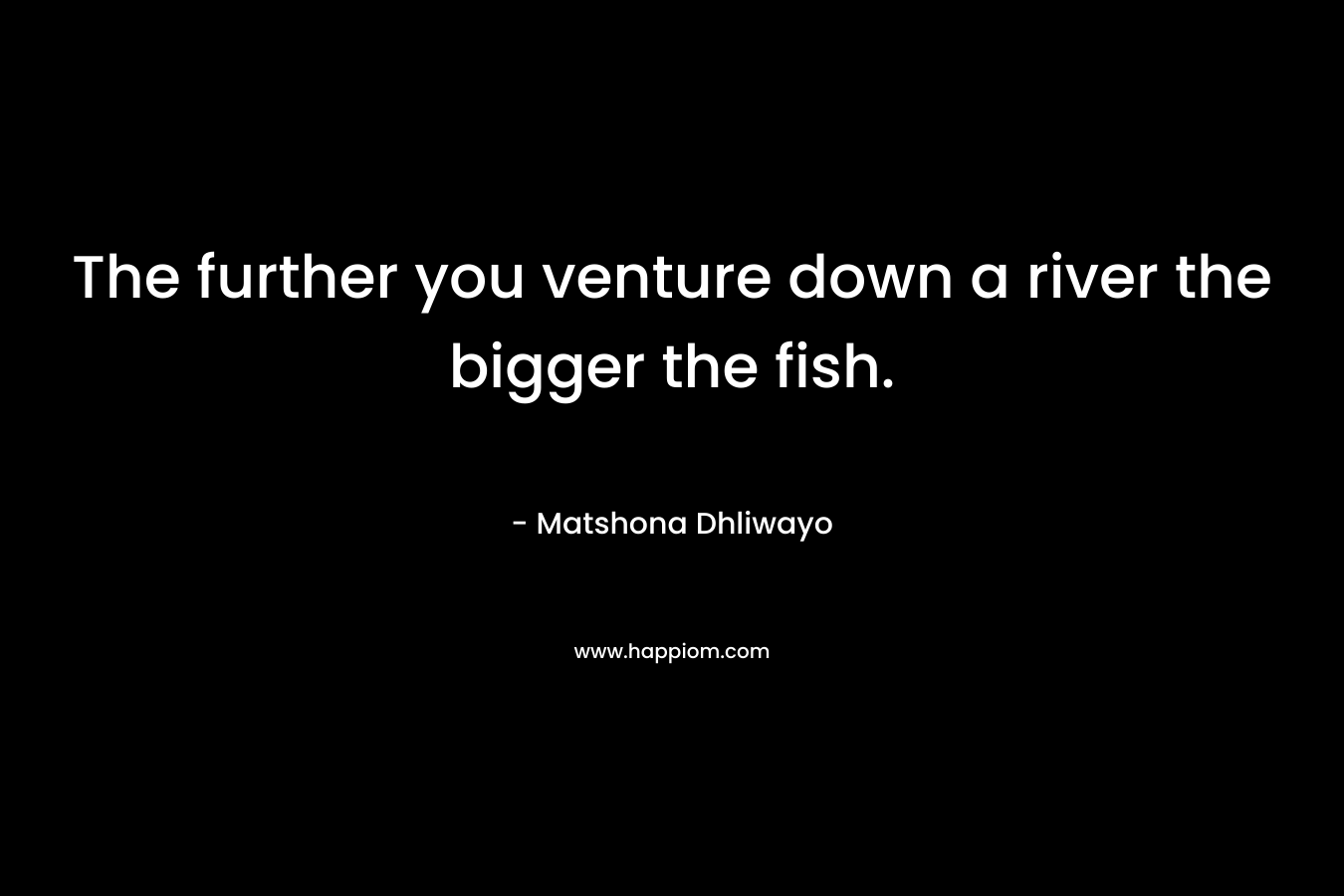 The further you venture down a river the bigger the fish.