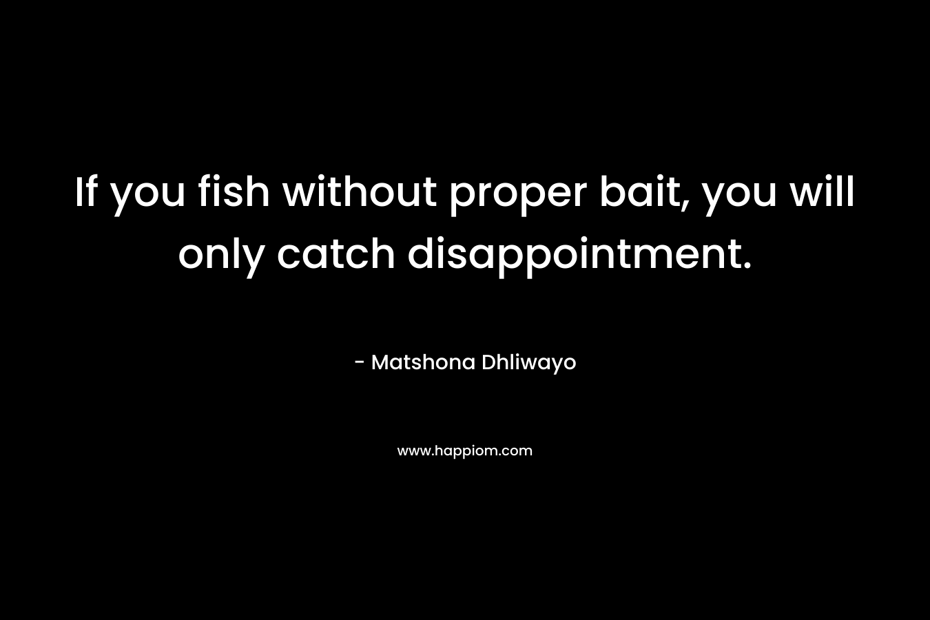 If you fish without proper bait, you will only catch disappointment. – Matshona Dhliwayo