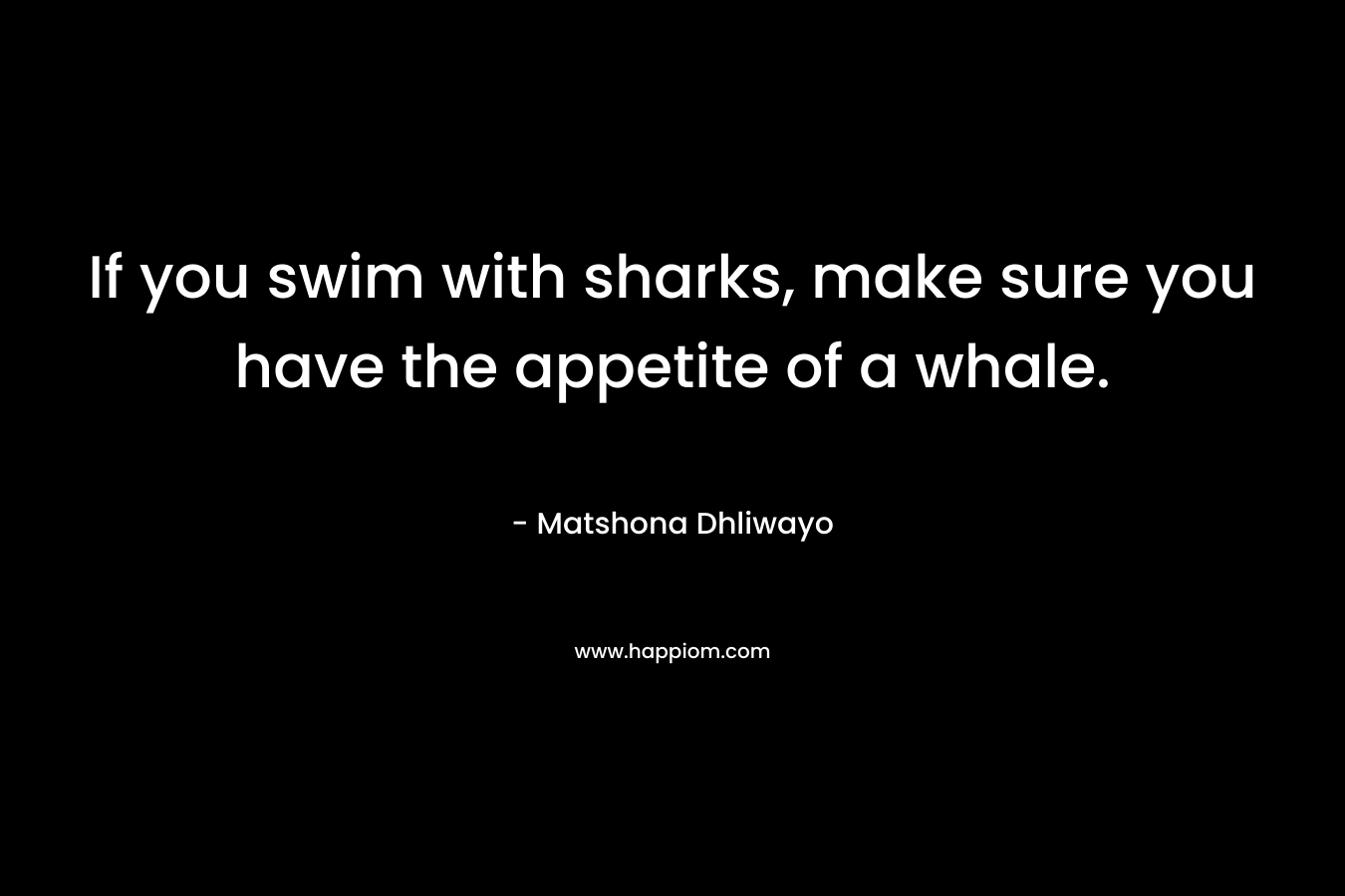 If you swim with sharks, make sure you have the appetite of a whale. – Matshona Dhliwayo