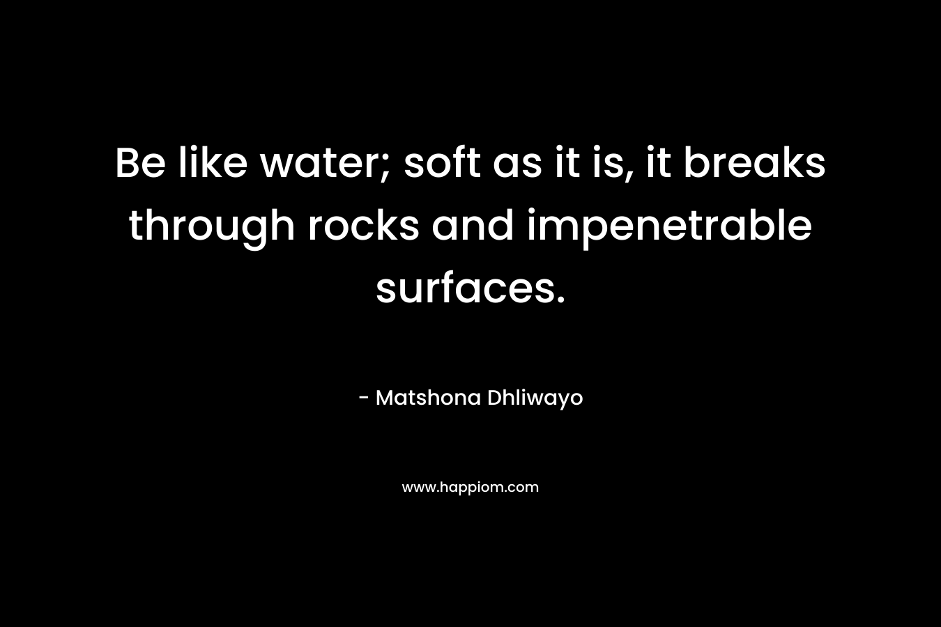 Be like water; soft as it is, it breaks through rocks and impenetrable surfaces.