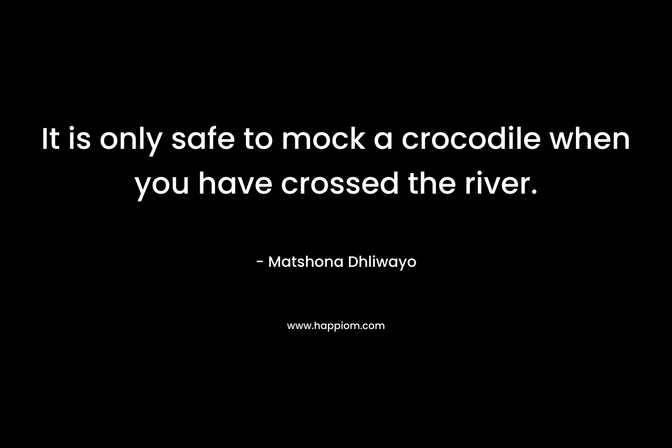 It is only safe to mock a crocodile when you have crossed the river. – Matshona Dhliwayo