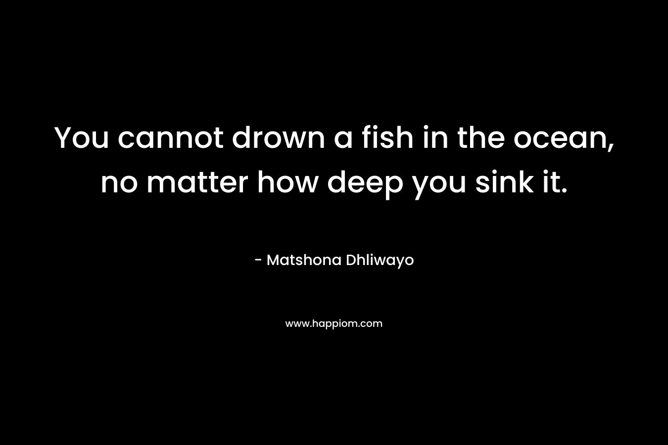 You cannot drown a fish in the ocean, no matter how deep you sink it.