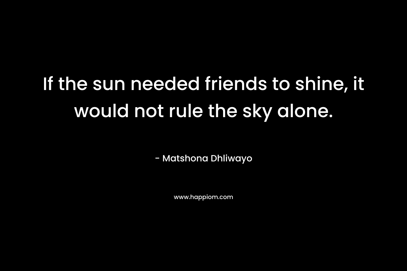 If the sun needed friends to shine, it would not rule the sky alone.