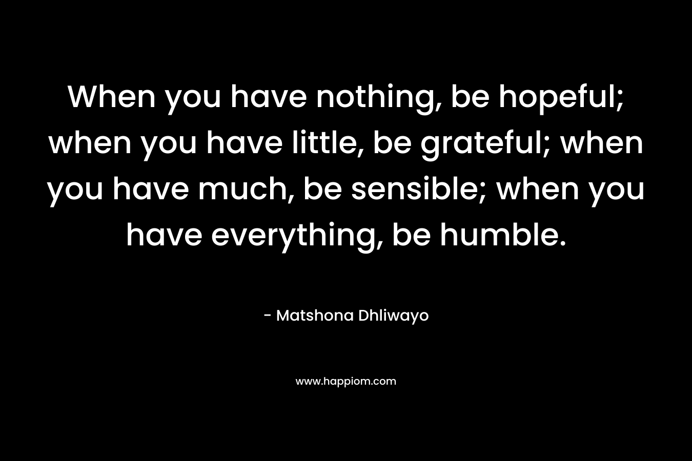 When you have nothing, be hopeful; when you have little, be grateful; when you have much, be sensible; when you have everything, be humble.