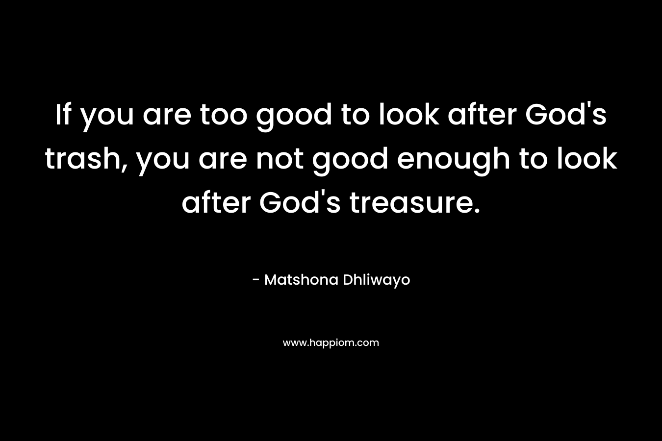 If you are too good to look after God’s trash, you are not good enough to look after God’s treasure. – Matshona Dhliwayo