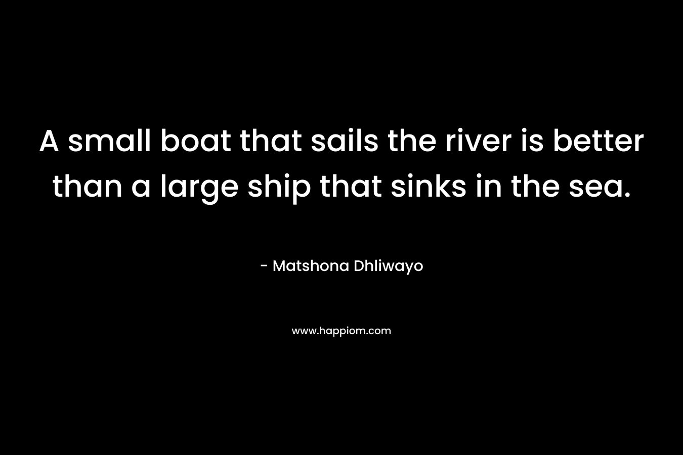 A small boat that sails the river is better than a large ship that sinks in the sea. – Matshona Dhliwayo