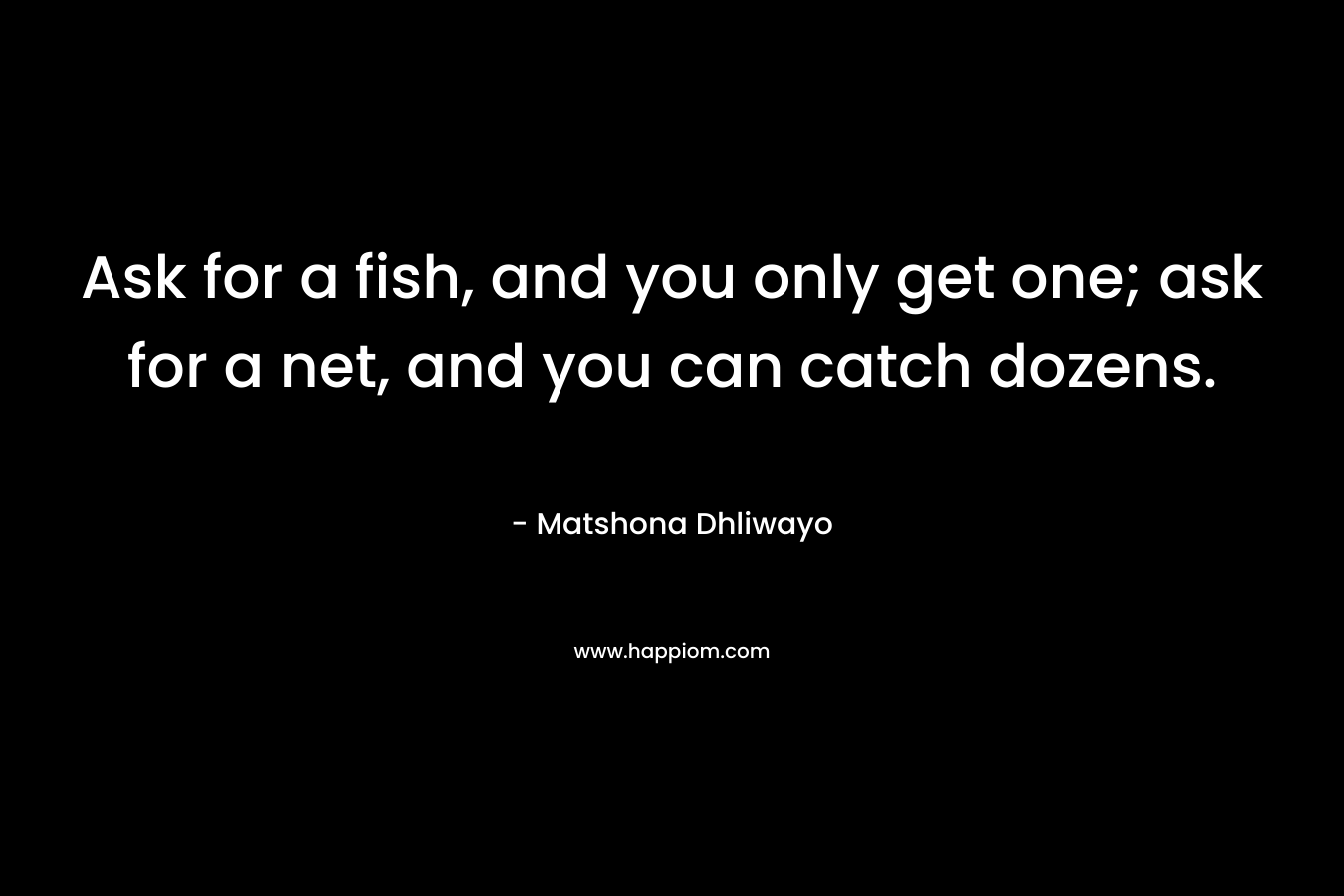 Ask for a fish, and you only get one; ask for a net, and you can catch dozens. – Matshona Dhliwayo