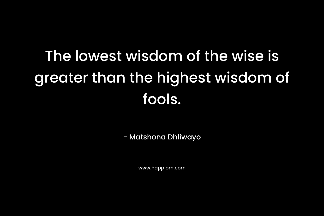The lowest wisdom of the wise is greater than the highest wisdom of fools. – Matshona Dhliwayo
