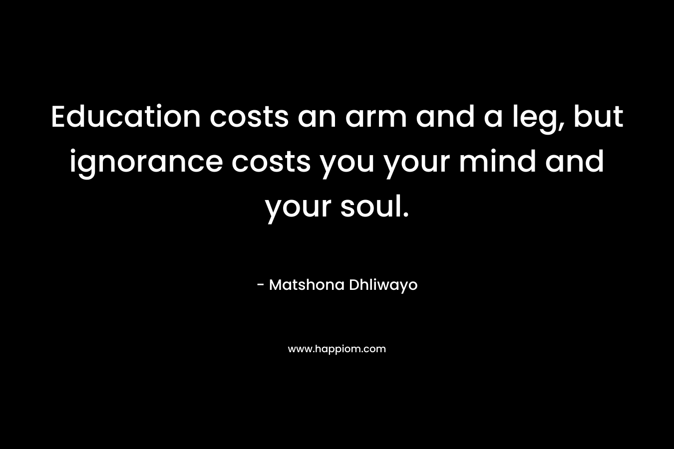 Education costs an arm and a leg, but ignorance costs you your mind and your soul. – Matshona Dhliwayo