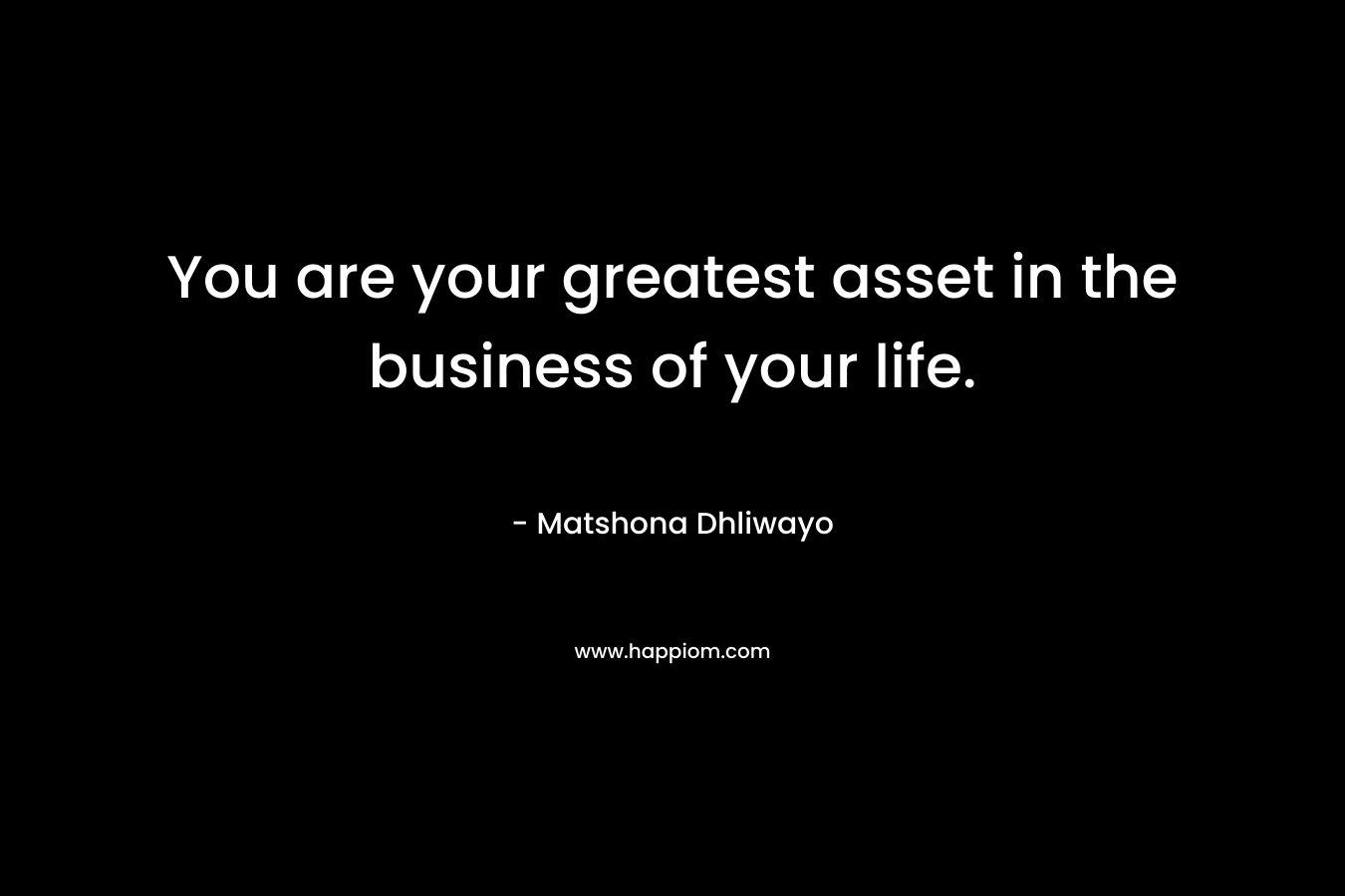 You are your greatest asset in the business of your life. – Matshona Dhliwayo