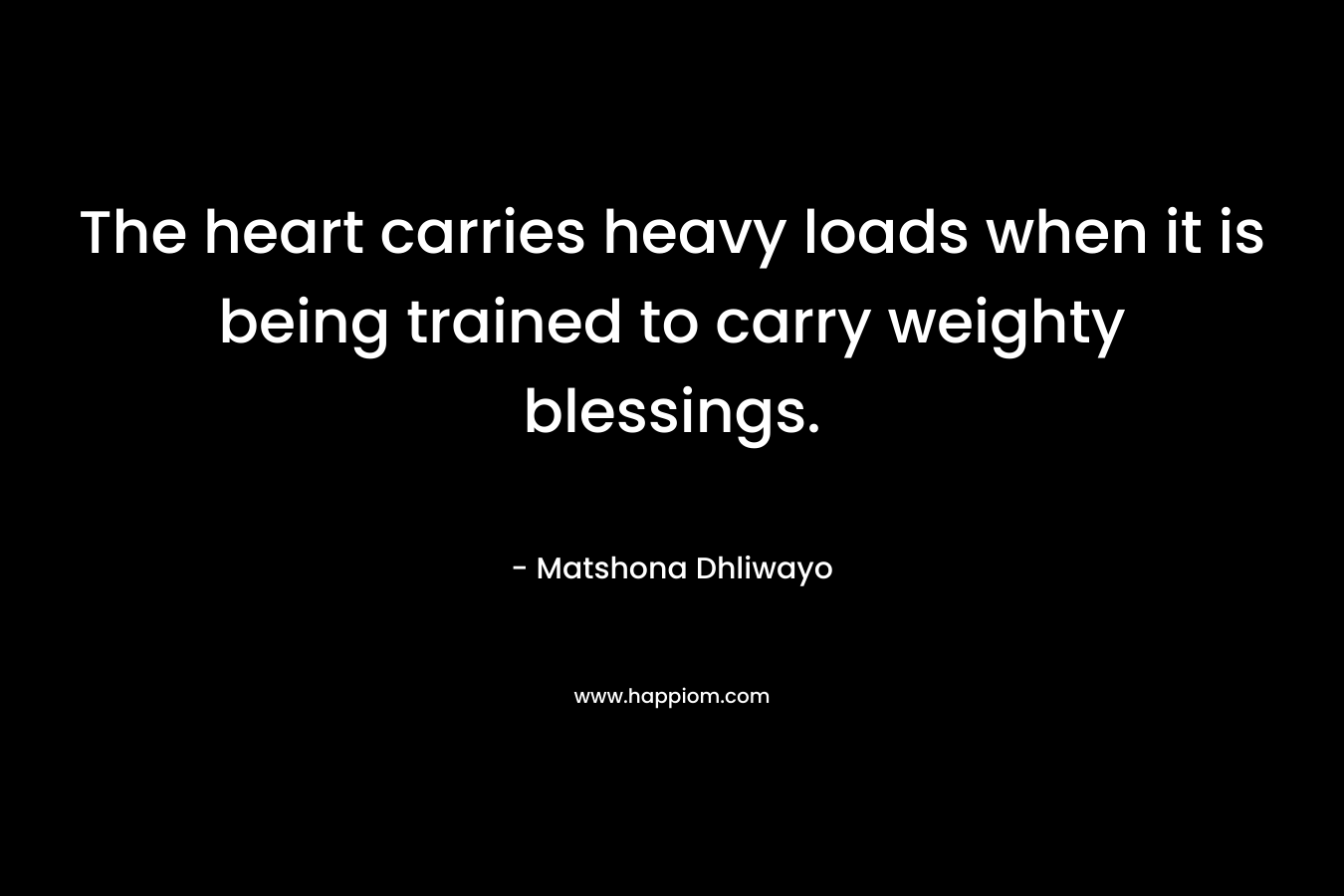 The heart carries heavy loads when it is being trained to carry weighty blessings. – Matshona Dhliwayo