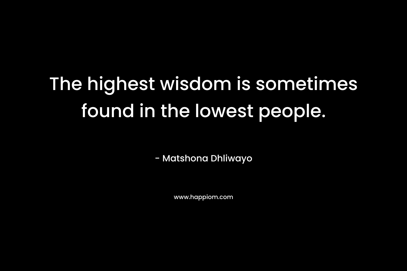 The highest wisdom is sometimes found in the lowest people. – Matshona Dhliwayo