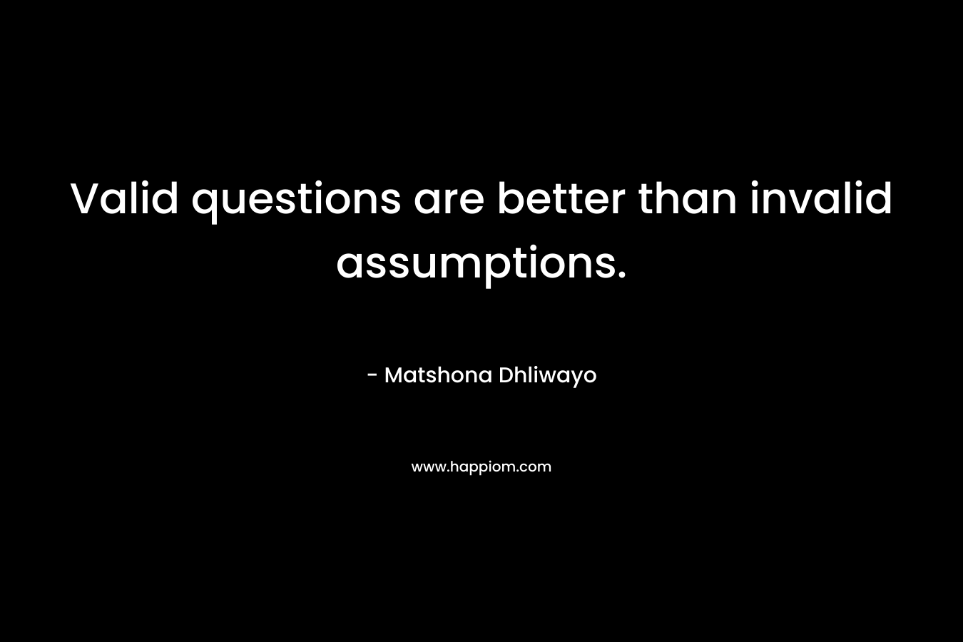Valid questions are better than invalid assumptions. – Matshona Dhliwayo