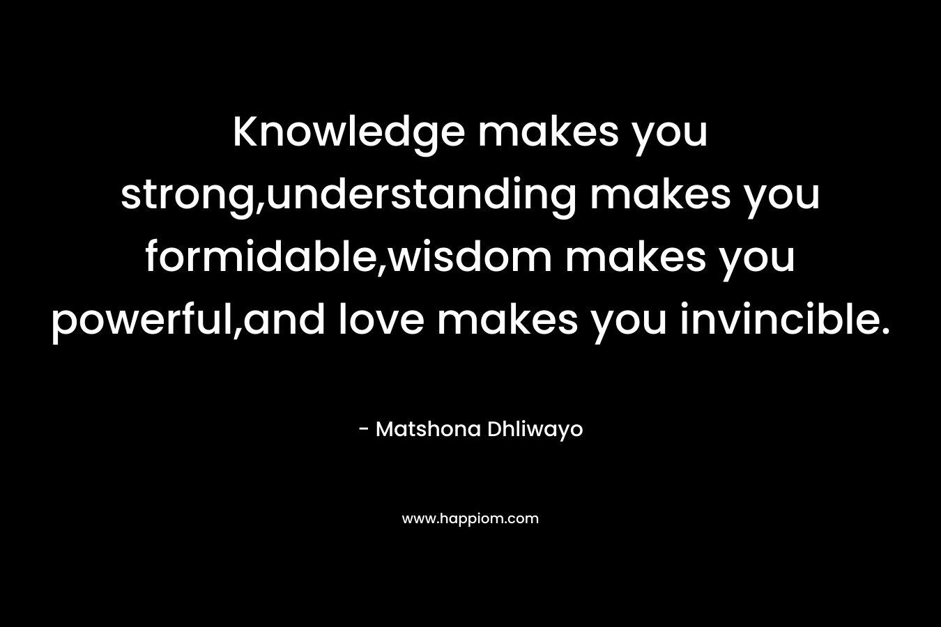 Knowledge makes you strong,understanding makes you formidable,wisdom makes you powerful,and love makes you invincible. – Matshona Dhliwayo