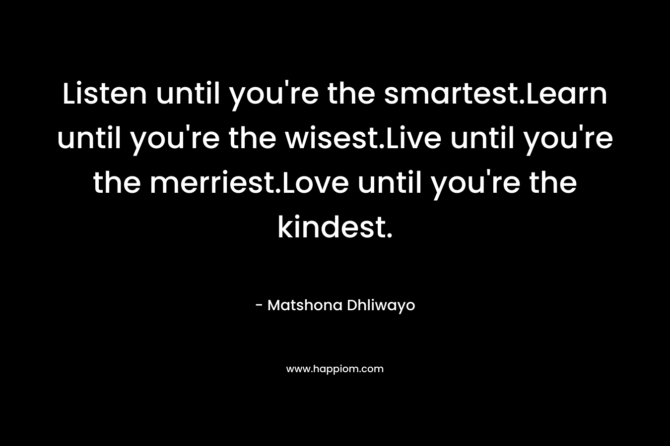 Listen until you're the smartest.Learn until you're the wisest.Live until you're the merriest.Love until you're the kindest.