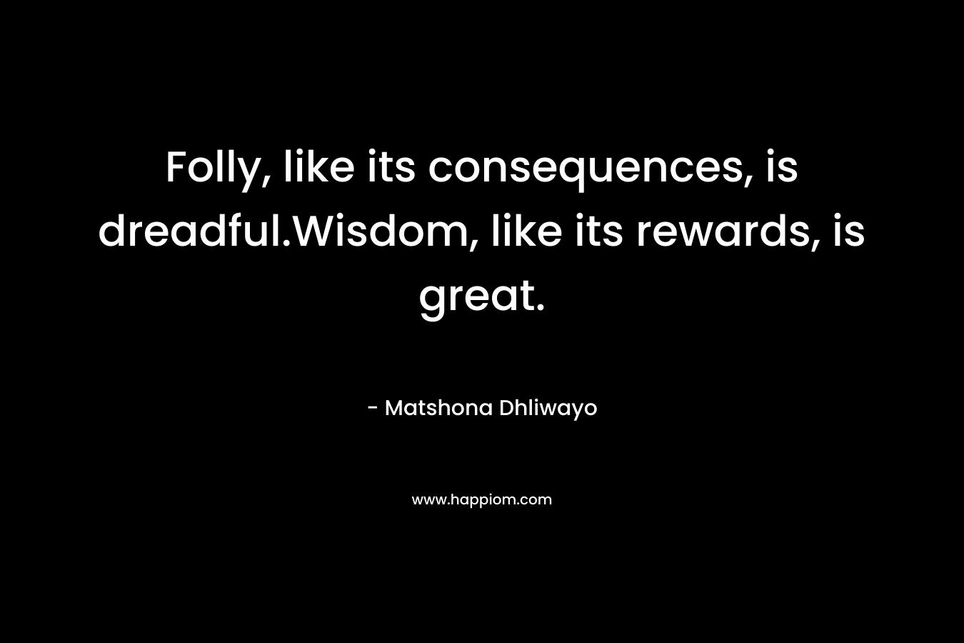 Folly, like its consequences, is dreadful.Wisdom, like its rewards, is great.