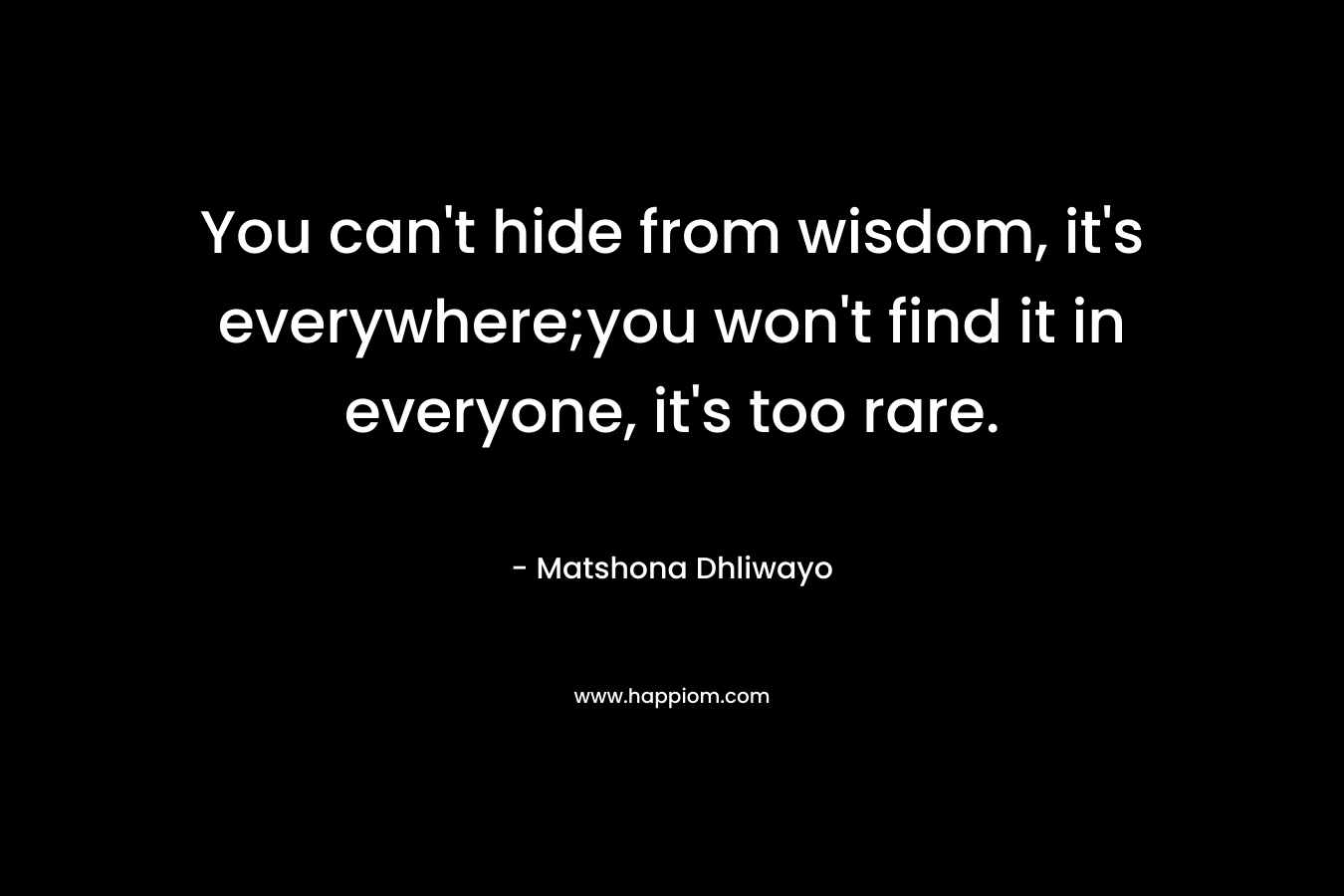 You can’t hide from wisdom, it’s everywhere;you won’t find it in everyone, it’s too rare. – Matshona Dhliwayo