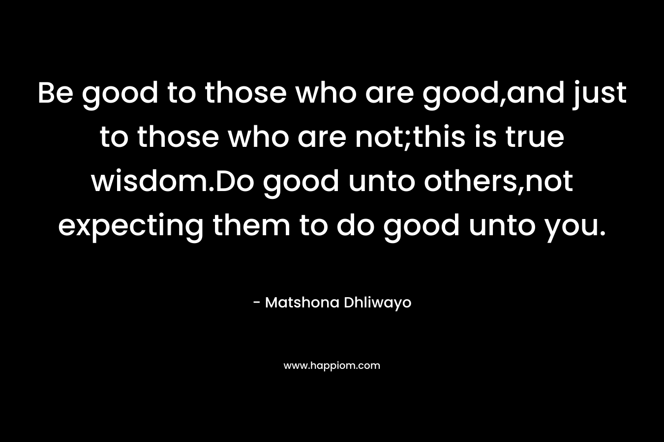 Be good to those who are good,and just to those who are not;this is true wisdom.Do good unto others,not expecting them to do good unto you. – Matshona Dhliwayo