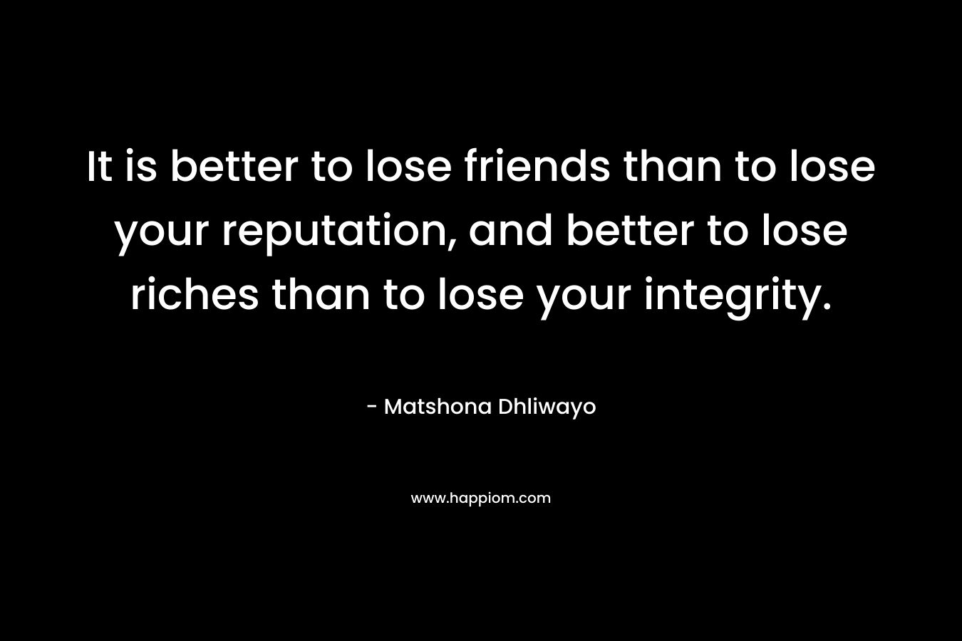 It is better to lose friends than to lose your reputation, and better to lose riches than to lose your integrity.