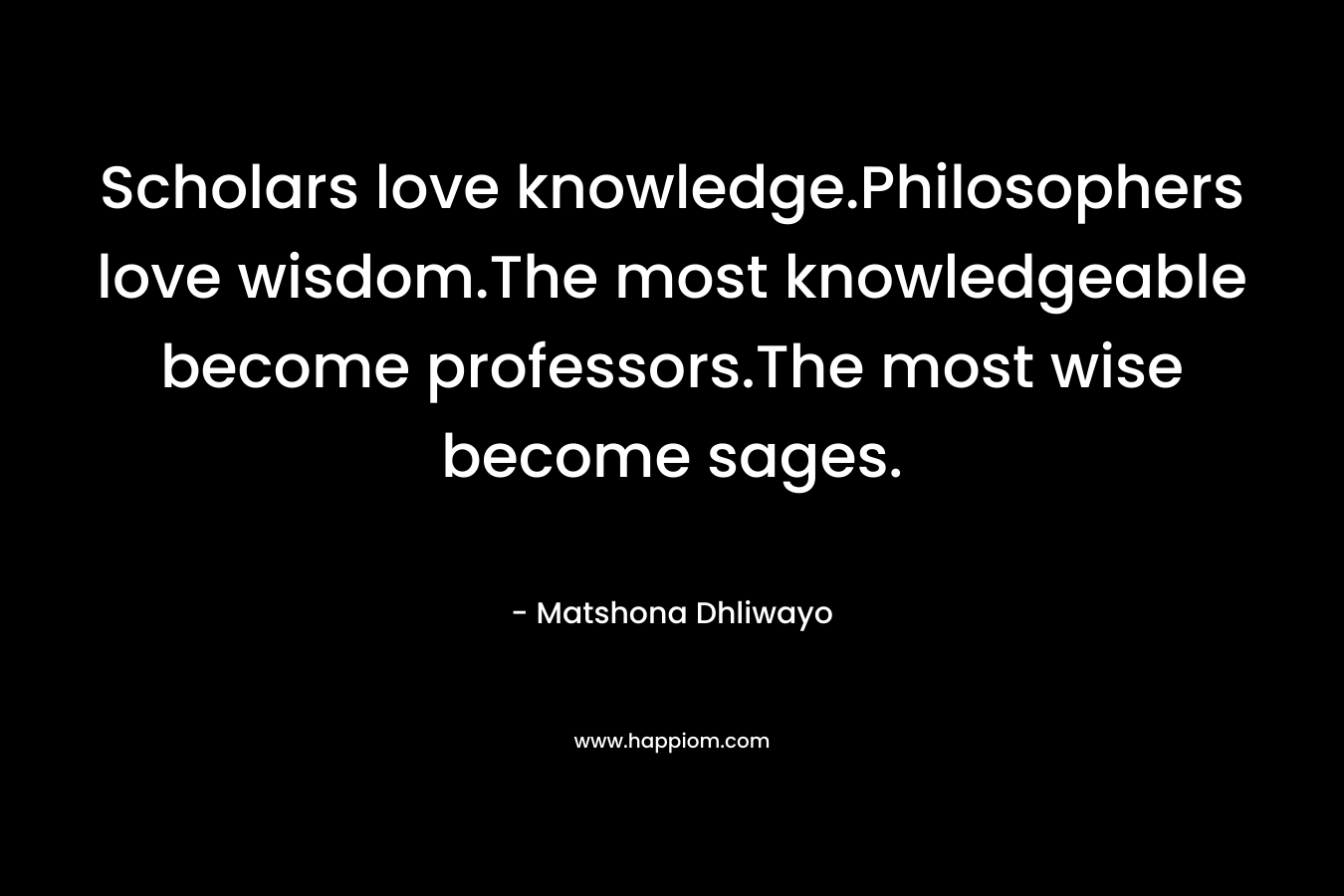 Scholars love knowledge.Philosophers love wisdom.The most knowledgeable become professors.The most wise become sages. – Matshona Dhliwayo