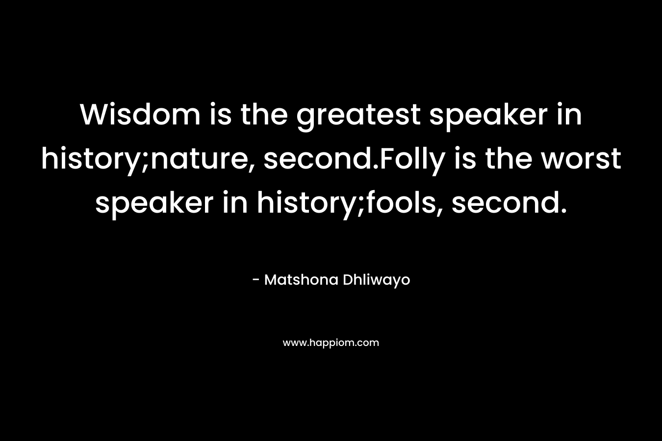 Wisdom is the greatest speaker in history;nature, second.Folly is the worst speaker in history;fools, second. – Matshona Dhliwayo