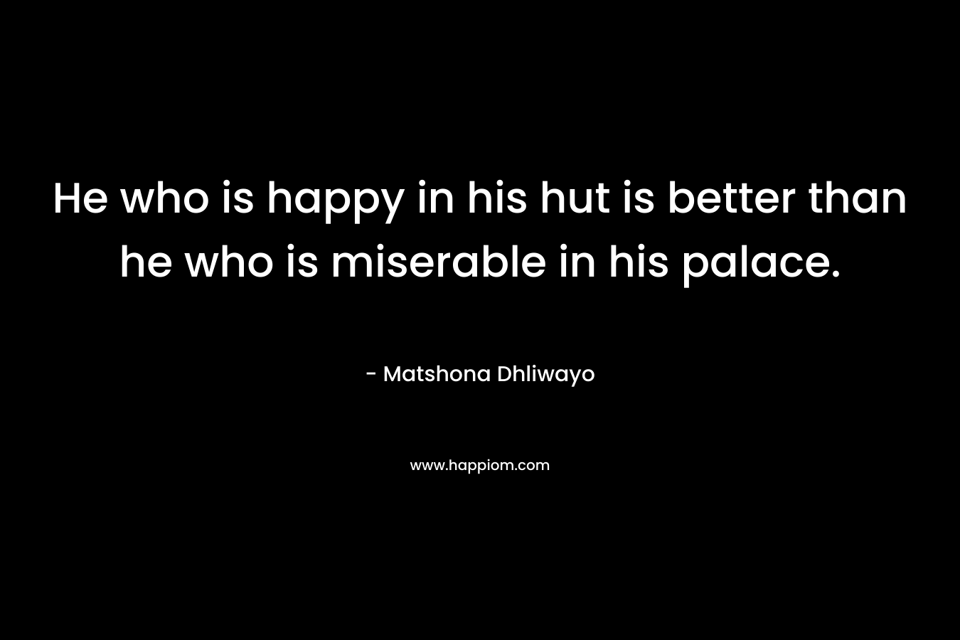 He who is happy in his hut is better than he who is miserable in his palace. – Matshona Dhliwayo