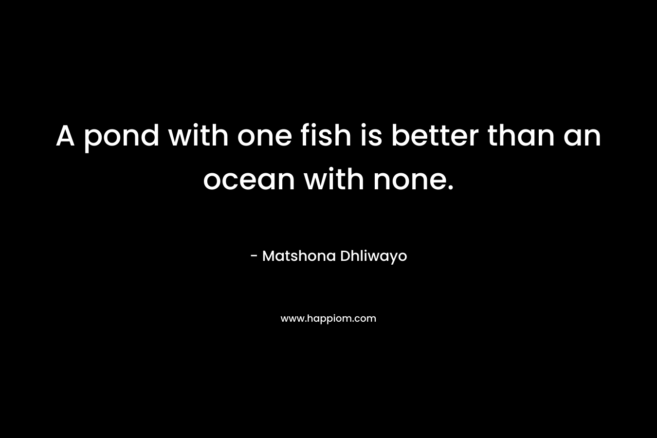 A pond with one fish is better than an ocean with none. – Matshona Dhliwayo