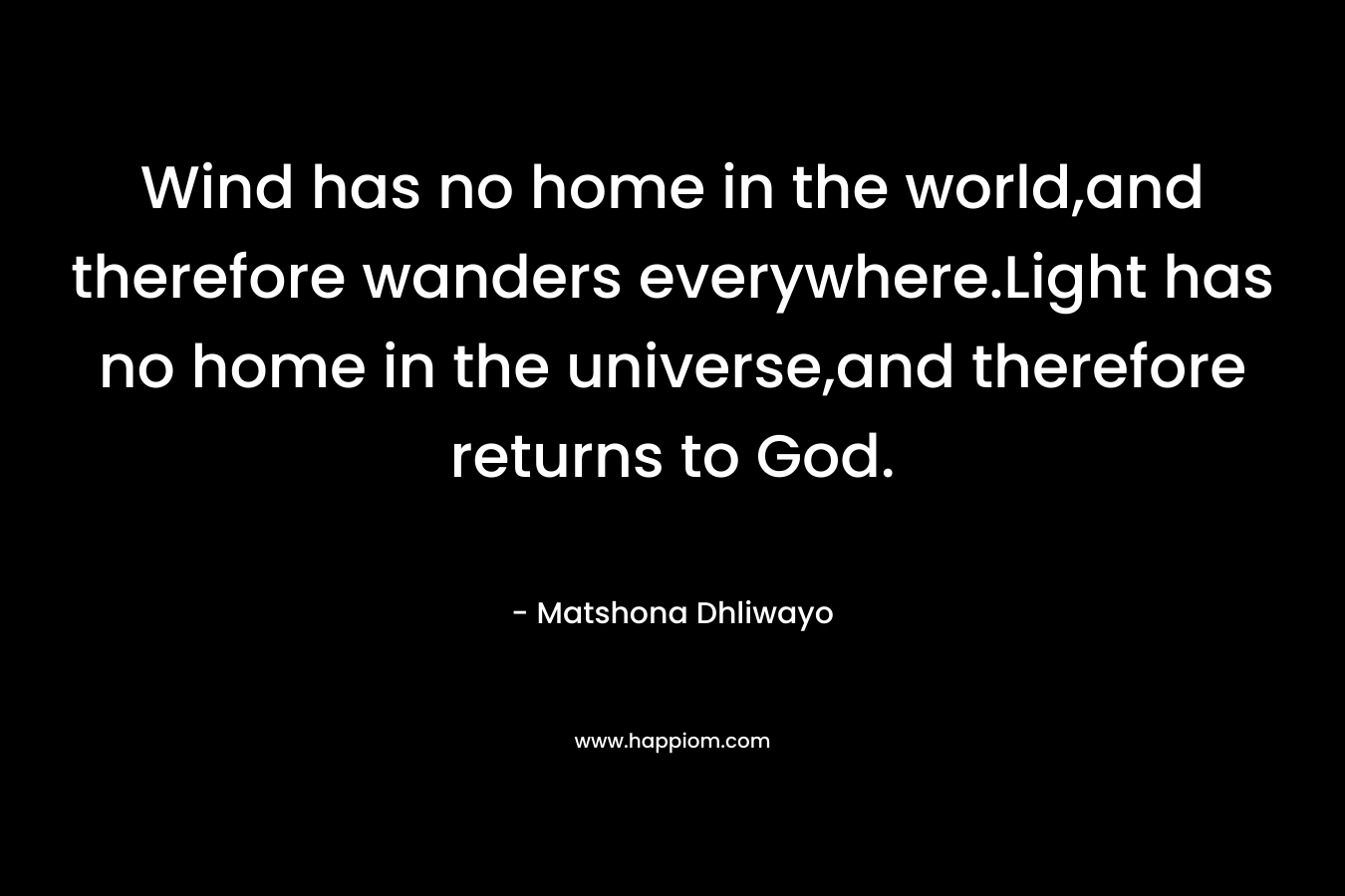 Wind has no home in the world,and therefore wanders everywhere.Light has no home in the universe,and therefore returns to God. – Matshona Dhliwayo