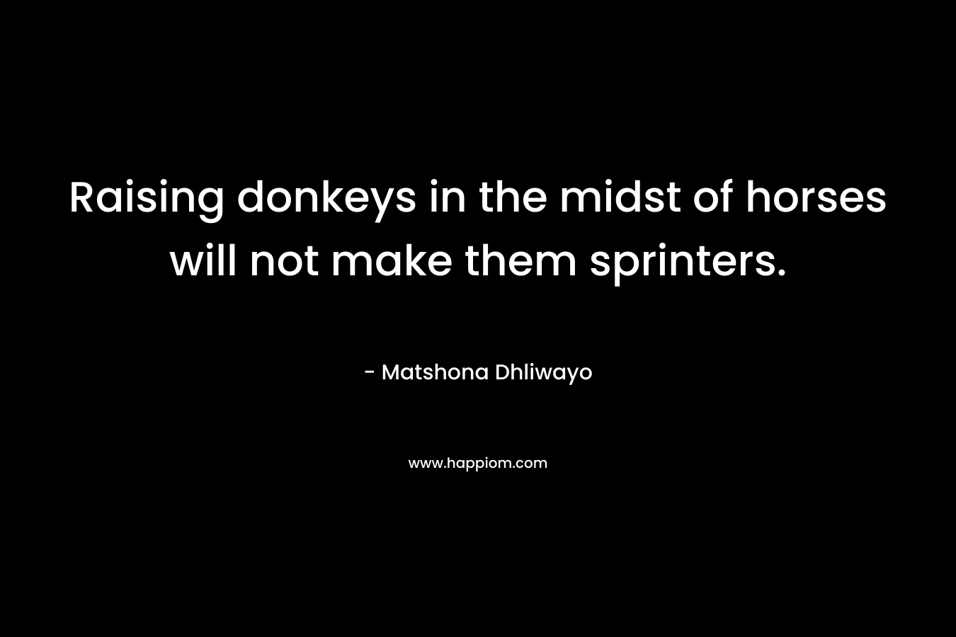 Raising donkeys in the midst of horses will not make them sprinters. – Matshona Dhliwayo
