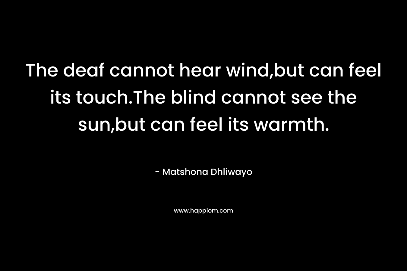 The deaf cannot hear wind,but can feel its touch.The blind cannot see the sun,but can feel its warmth. – Matshona Dhliwayo