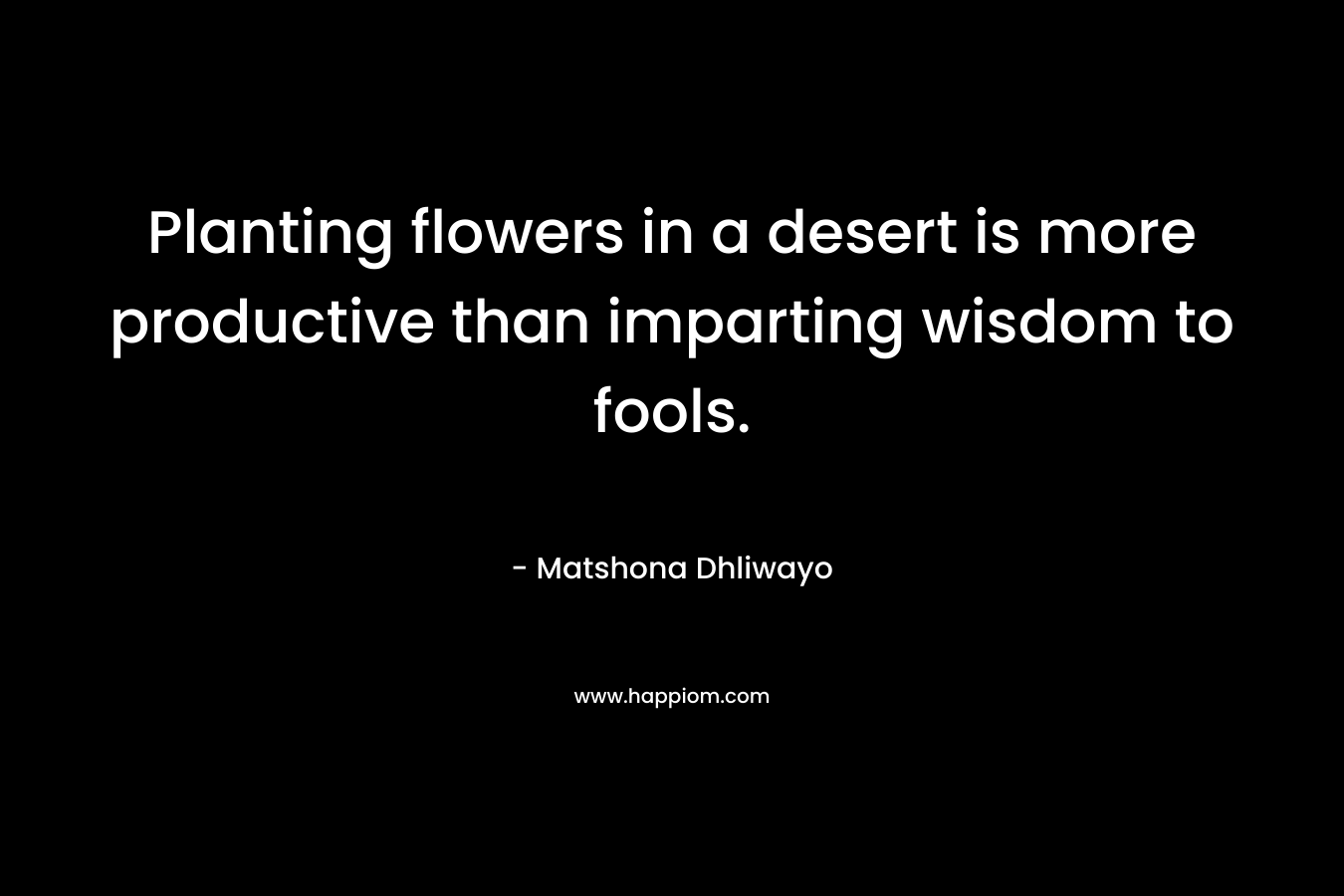 Planting flowers in a desert is more productive than imparting wisdom to fools. – Matshona Dhliwayo
