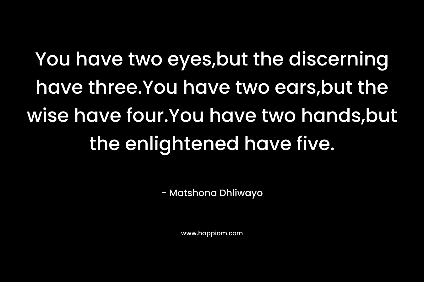 You have two eyes,but the discerning have three.You have two ears,but the wise have four.You have two hands,but the enlightened have five. – Matshona Dhliwayo