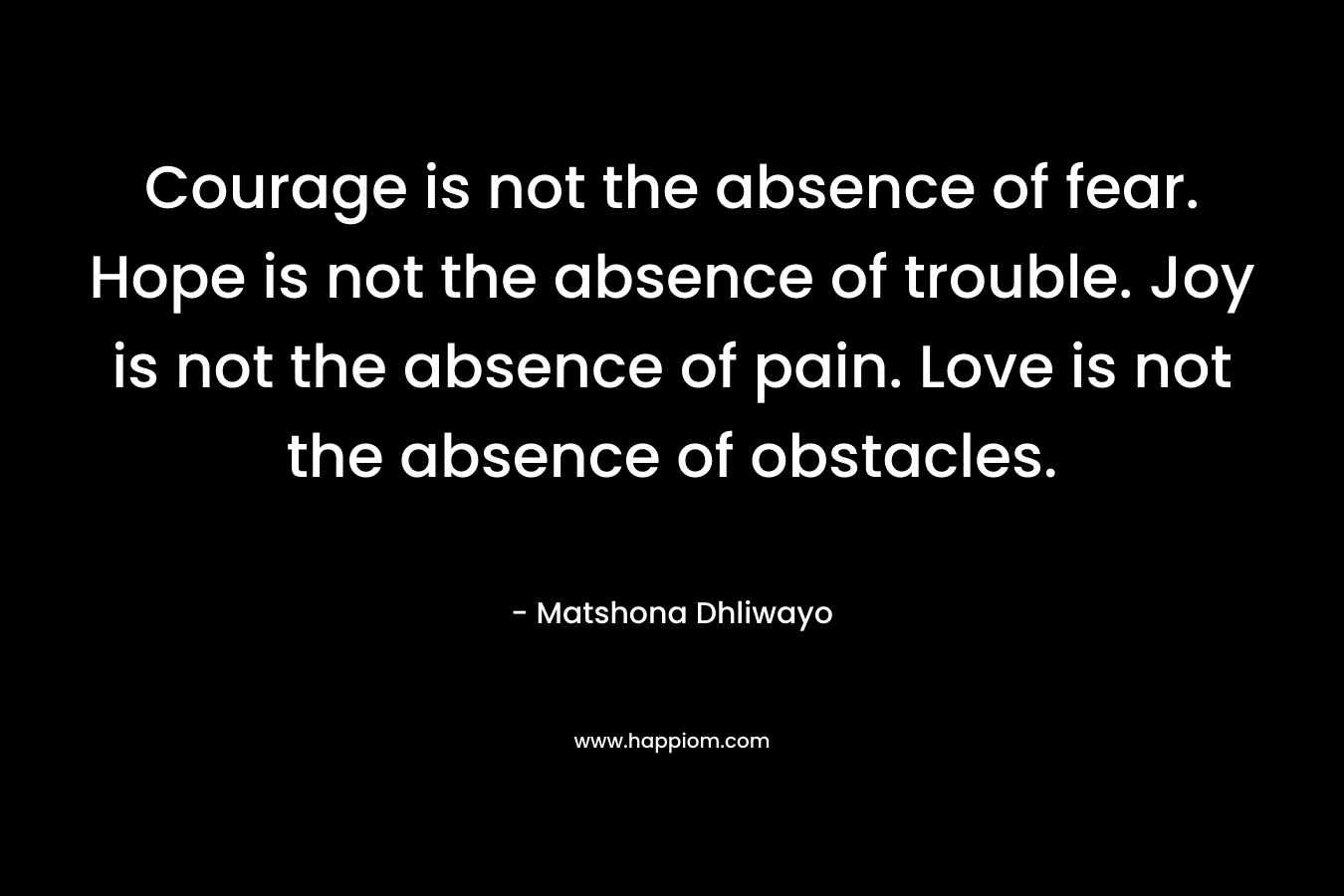 Courage is not the absence of fear. Hope is not the absence of trouble. Joy is not the absence of pain. Love is not the absence of obstacles.