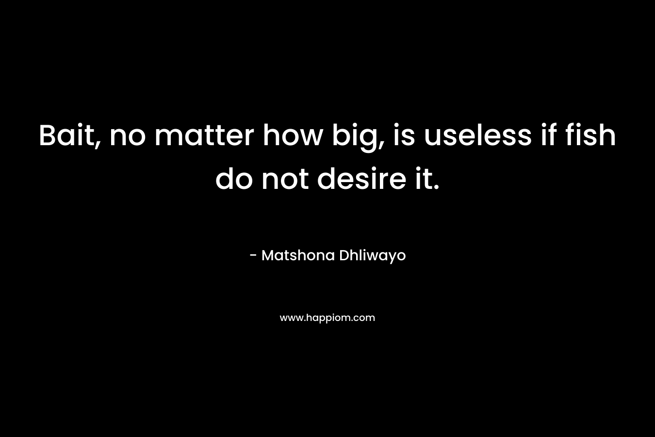 Bait, no matter how big, is useless if fish do not desire it. – Matshona Dhliwayo