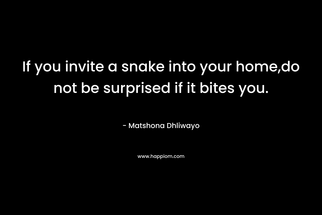 If you invite a snake into your home,do not be surprised if it bites you. – Matshona Dhliwayo