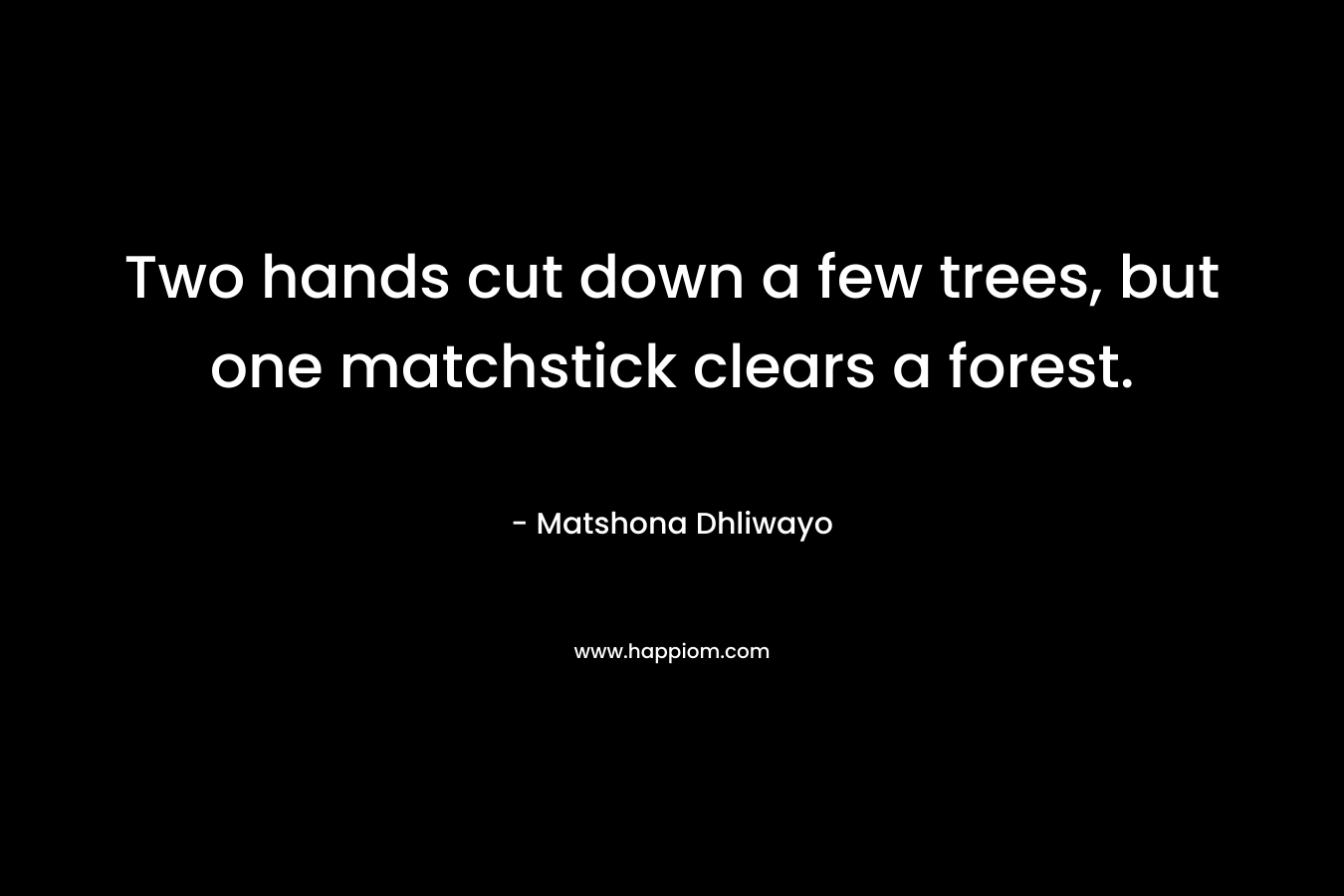 Two hands cut down a few trees, but one matchstick clears a forest.