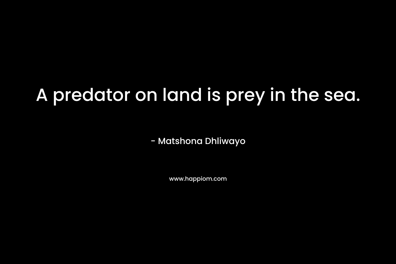 A predator on land is prey in the sea. – Matshona Dhliwayo