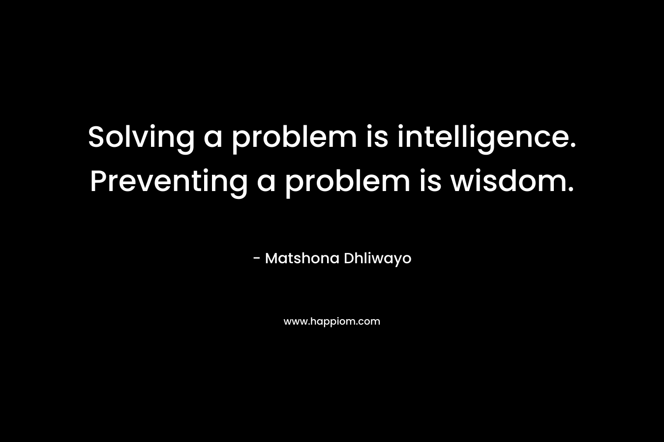 Solving a problem is intelligence. Preventing a problem is wisdom. – Matshona Dhliwayo