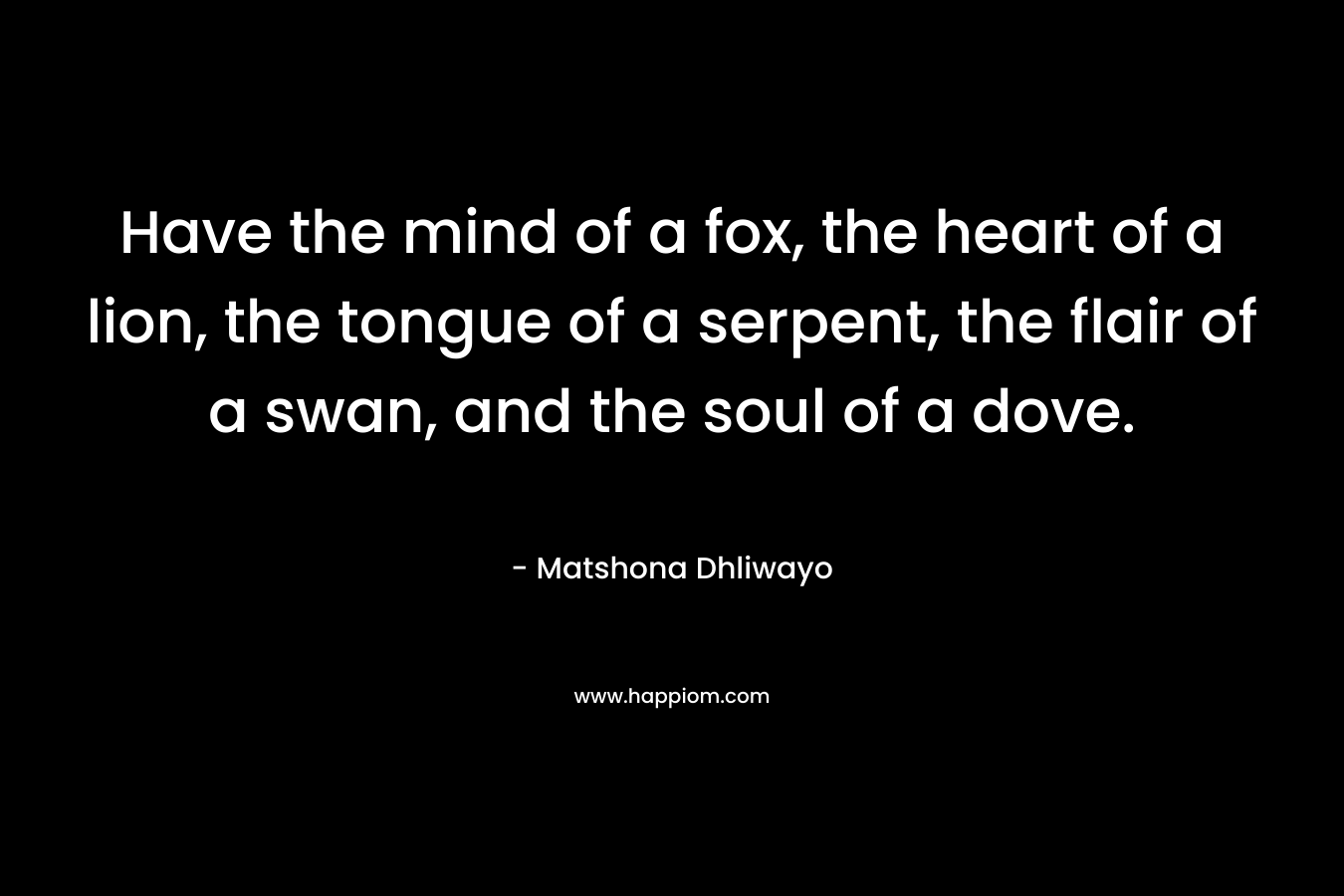 Have the mind of a fox, the heart of a lion, the tongue of a serpent, the flair of a swan, and the soul of a dove. – Matshona Dhliwayo