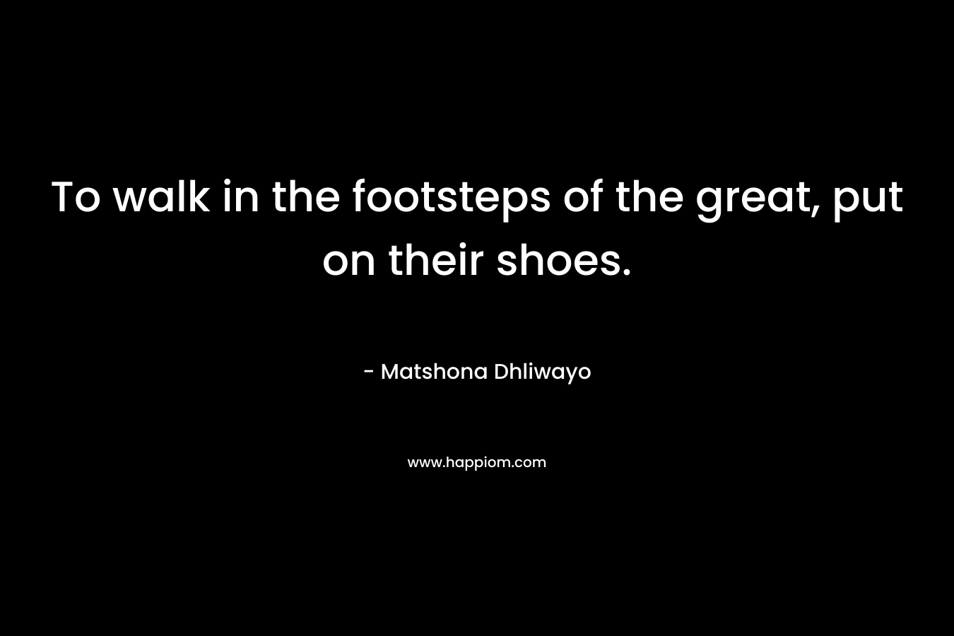 To walk in the footsteps of the great, put on their shoes.