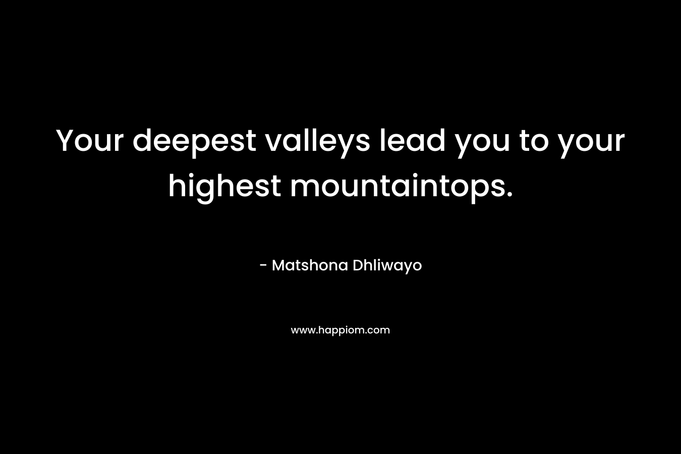 Your deepest valleys lead you to your highest mountaintops. – Matshona Dhliwayo